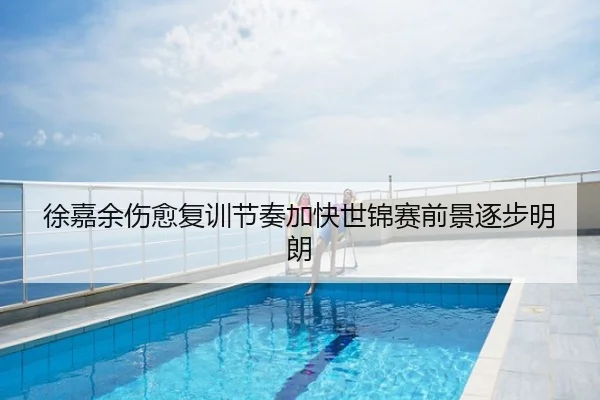 徐嘉余伤愈复训节奏加快世锦赛前景逐步明朗